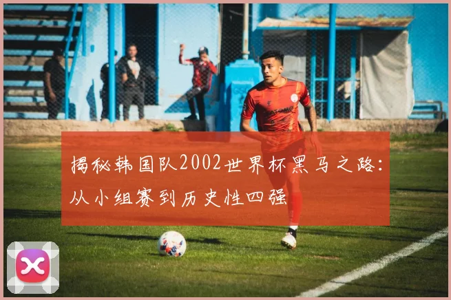 揭秘韩国队2002世界杯黑马之路：从小组赛到历史性四强