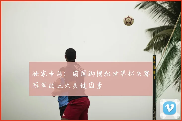独家专访：前国脚揭秘世界杯决赛冠军的三大关键因素