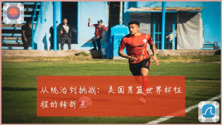 从统治到挑战：美国男篮世界杯征程的转折点