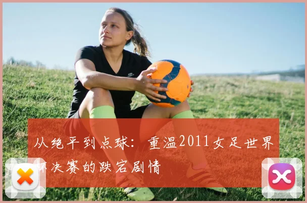 从绝平到点球：重温2011女足世界杯决赛的跌宕剧情