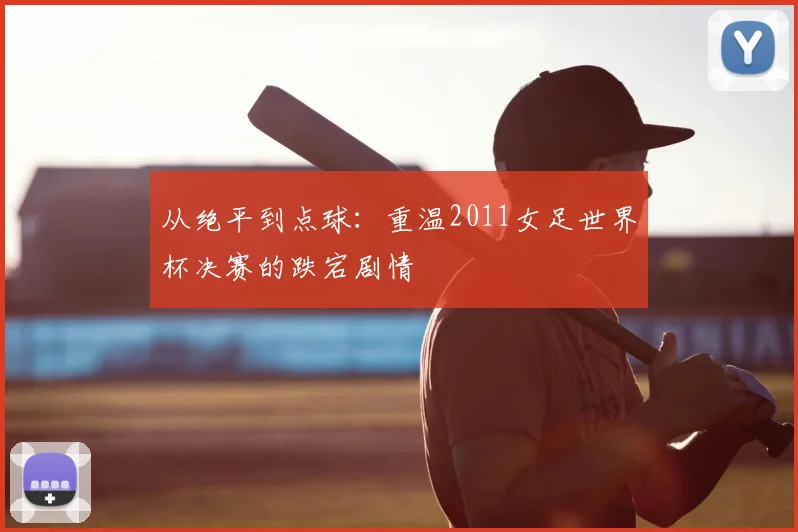 从绝平到点球：重温2011女足世界杯决赛的跌宕剧情