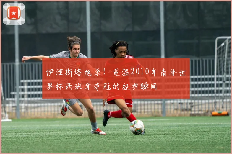 伊涅斯塔绝杀!重温2010年南非世界杯西班牙夺冠的经典瞬间