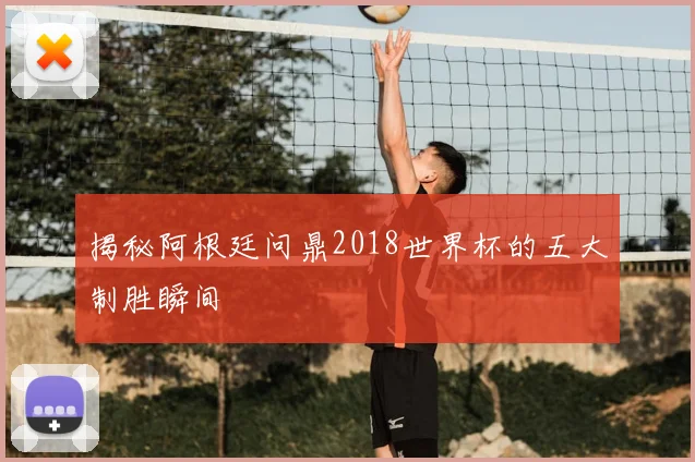 揭秘阿根廷问鼎2018世界杯的五大制胜瞬间