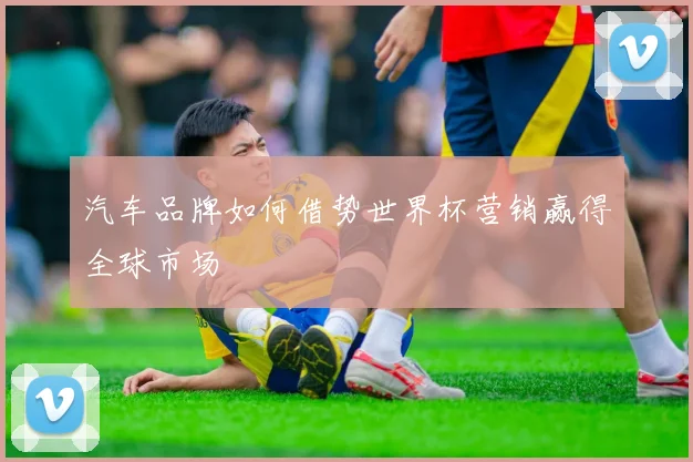 汽车品牌如何借势世界杯营销赢得全球市场