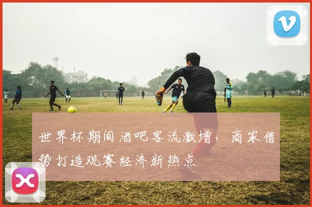 世界杯期间酒吧客流激增,商家借势打造观赛经济新热点