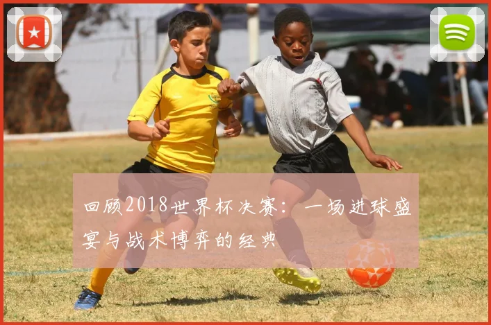 回顾2018世界杯决赛：一场进球盛宴与战术博弈的经典
