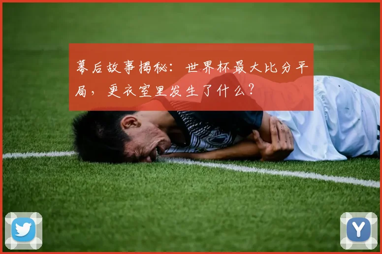 幕后故事揭秘：世界杯最大比分平局，更衣室里发生了什么？