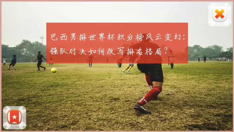 巴西男排世界杯积分榜风云变幻：强队对决如何改写排名格局？