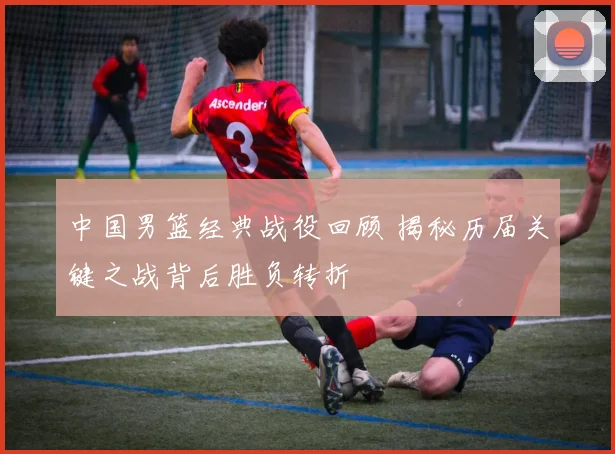 中国男篮经典战役回顾 揭秘历届关键之战背后胜负转折