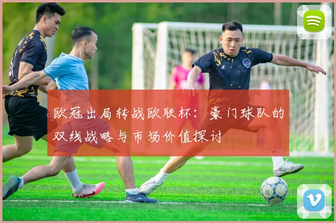 欧冠出局转战欧联杯：豪门球队的双线战略与市场价值探讨