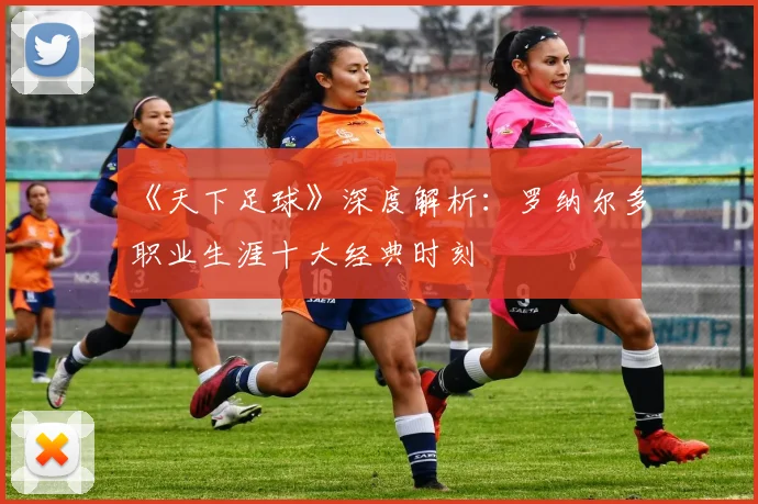 《天下足球》深度解析：罗纳尔多职业生涯十大经典时刻