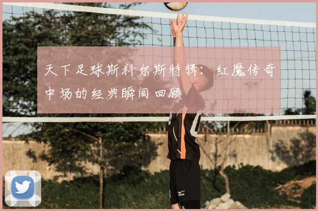 天下足球斯科尔斯特辑：红魔传奇中场的经典瞬间回顾