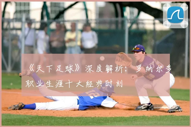 《天下足球》深度解析：罗纳尔多职业生涯十大经典时刻