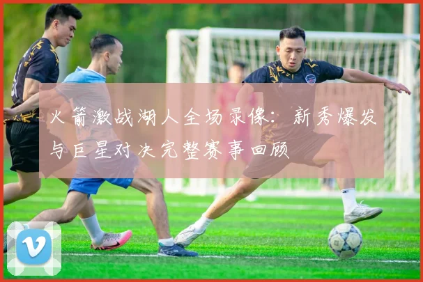 火箭激战湖人全场录像：新秀爆发与巨星对决完整赛事回顾