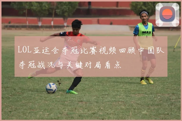 LOL亚运会夺冠比赛视频回顾中国队夺冠战况与关键对局看点