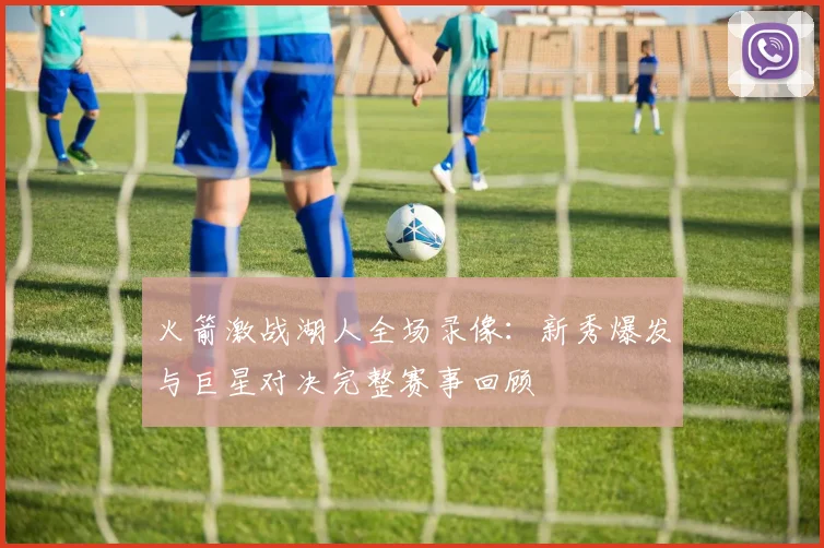 火箭激战湖人全场录像：新秀爆发与巨星对决完整赛事回顾