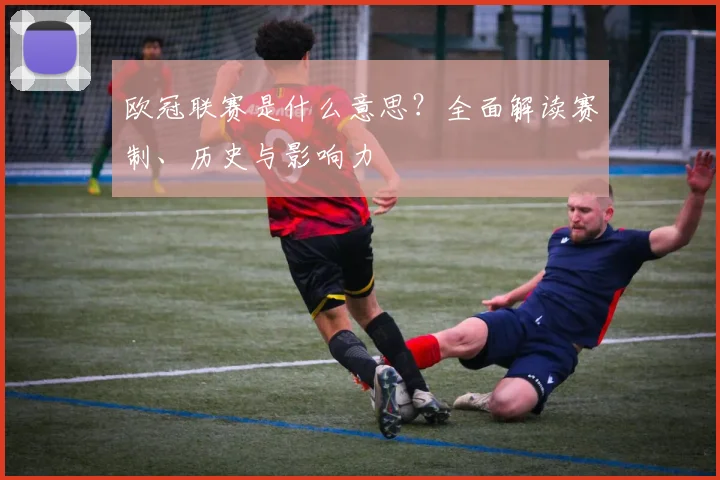 欧冠联赛是什么意思？全面解读赛制、历史与影响力
