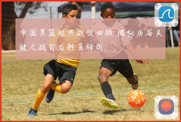 中国男篮经典战役回顾 揭秘历届关键之战背后胜负转折