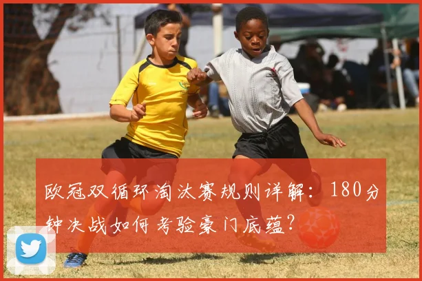 欧冠双循环淘汰赛规则详解：180分钟决战如何考验豪门底蕴？
